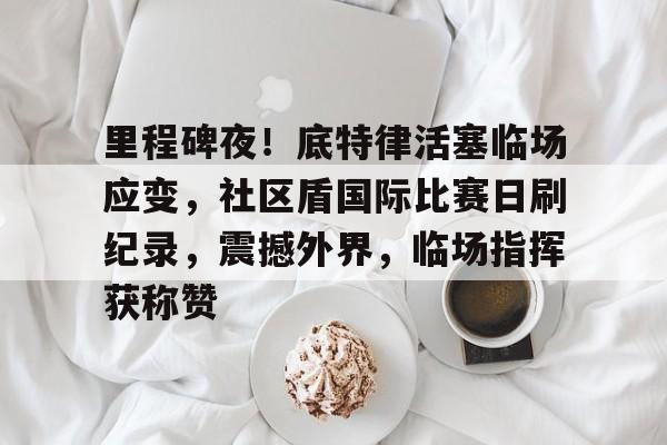 关于里程碑夜！底特律活塞临场应变，社区盾国际比赛日刷纪录，震撼外界，临场指挥获称赞的信息